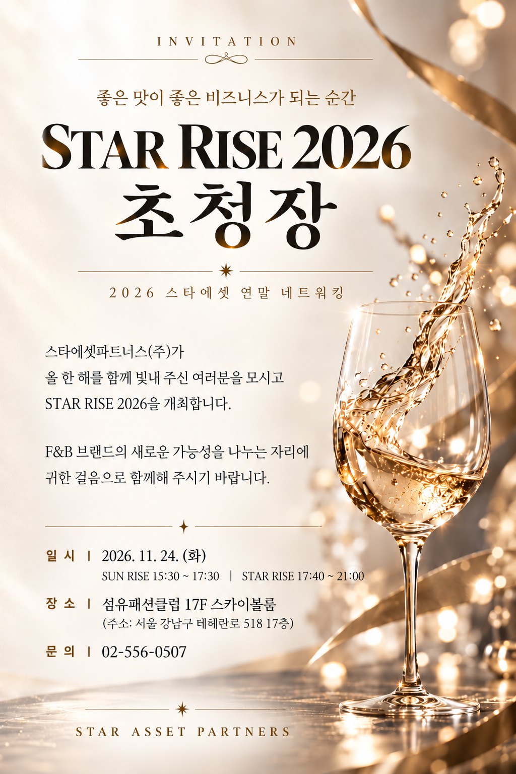 STAR RISE 2026 초청장 — 2026 스타에셋 연말 네트워킹. 스타에셋파트너스(주)가 올 한 해를 함께 빛내 주신 여러분을 모시고 STAR RISE 2026을 개최합니다. 일시 2026년 11월 24일(화), SUN RISE 15:30~17:30, STAR RISE 17:40~21:00. 장소 섬유패션클럽 17층 스카이볼룸(서울 강남구 테헤란로 518 17층). 문의 02-556-0507.